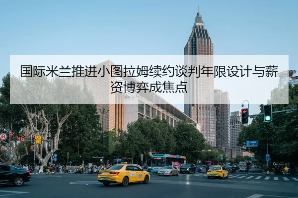 国际米兰推进小图拉姆续约谈判年限设计与薪资博弈成焦点