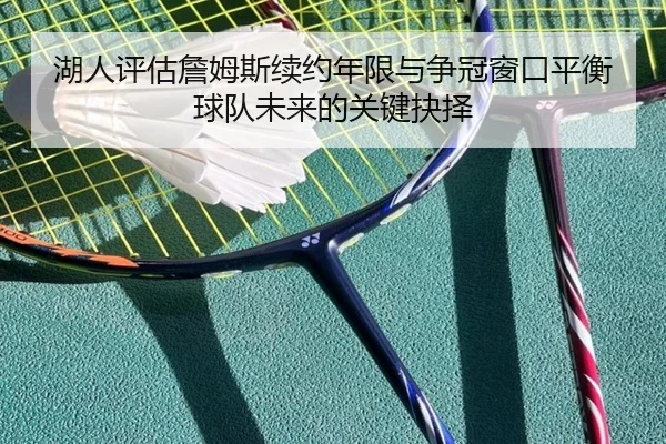 湖人评估詹姆斯续约年限与争冠窗口平衡球队未来的关键抉择