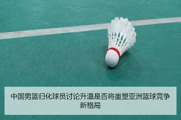中国男篮归化球员讨论升温是否将重塑亚洲篮球竞争新格局